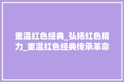 重温红色经典_弘扬红色精力_重温红色经典传承革命精神致敬激情燃烧的岁月