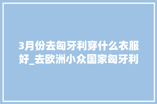 3月份去匈牙利穿什么衣服好_去欧洲小众国家匈牙利旅游必买的10种伴手礼 演讲稿范文