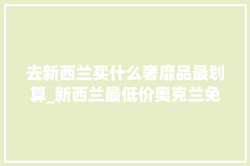 去新西兰买什么奢靡品最划算_新西兰最低价奥克兰免税店不能错过的大年夜牌美妆护肤品还有更多优惠等你