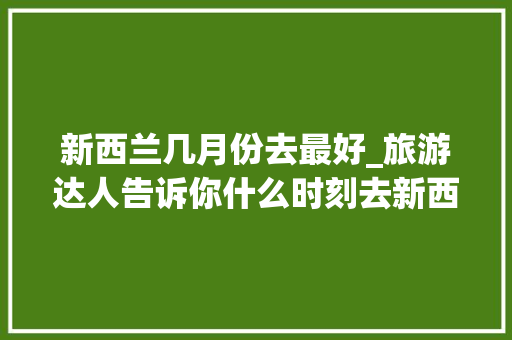 新西兰几月份去最好_旅游达人告诉你什么时刻去新西兰旅游风景美而且性价比最高 综述范文