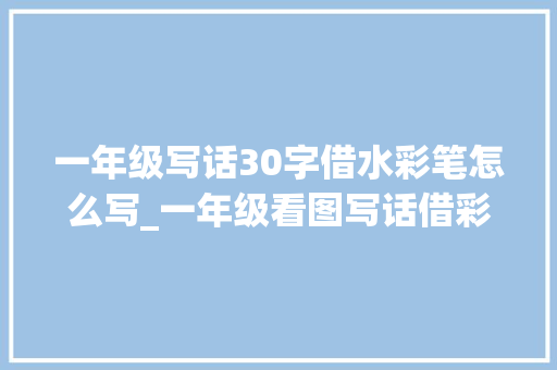 一年级写话30字借水彩笔怎么写_一年级看图写话借彩笔