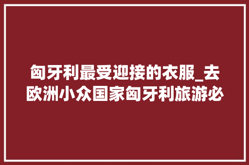 匈牙利最受迎接的衣服_去欧洲小众国家匈牙利旅游必买的10种伴手礼