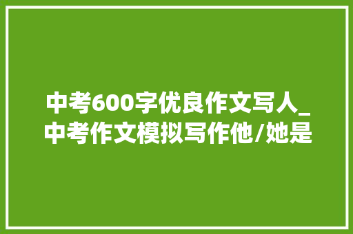 中考600字优良作文写人_中考作文模拟写作他/她是我的榜样