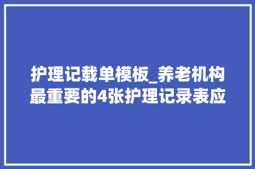 护理记载单模板_养老机构最重要的4张护理记录表应该这么填实用