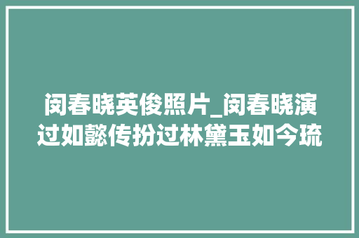 闵春晓英俊照片_闵春晓演过如懿传扮过林黛玉如今琉璃中扮相显老认不出