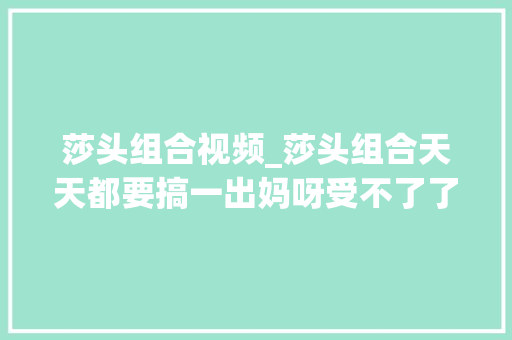 莎头组合视频_莎头组合天天都要搞一出妈呀受不了了