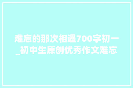 难忘的那次相遇700字初一_初中生原创优秀作文难忘那次碰见