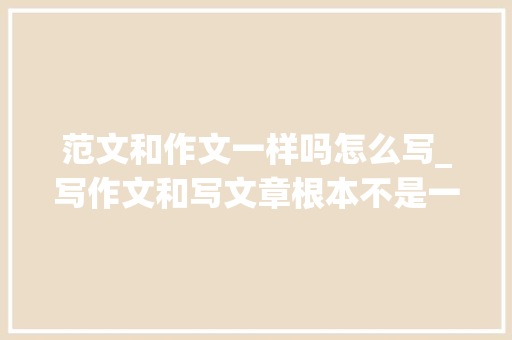 范文和作文一样吗怎么写_写作文和写文章根本不是一回事