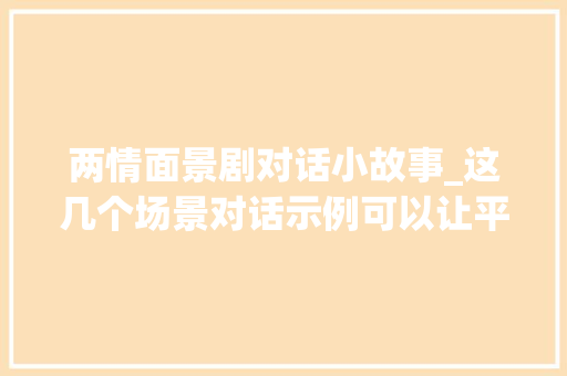 两情面景剧对话小故事_这几个场景对话示例可以让平凡的交流瞬间变得惹人入胜