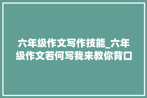 六年级作文写作技能_六年级作文若何写我来教你背口诀让你作文不难写