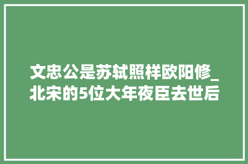 文忠公是苏轼照样欧阳修_北宋的5位大年夜臣去世后被追谥为文忠除了苏轼还有谁