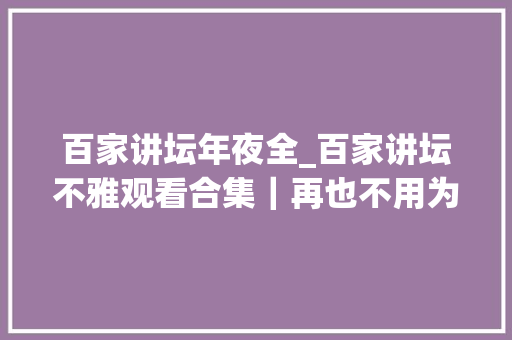 百家讲坛年夜全_百家讲坛不雅观看合集｜再也不用为获取常识发愁啦