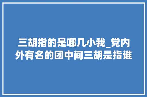 三胡指的是哪几小我_党内外有名的团中间三胡是指谁 综述范文