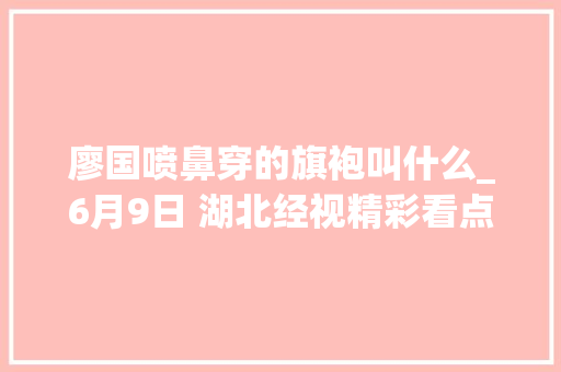 廖国喷鼻穿的旗袍叫什么_6月9日 湖北经视精彩看点 生活范文