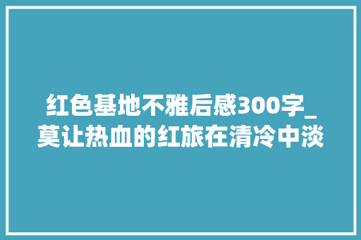 红色基地不雅后感300字_莫让热血的红旅在清冷中淡去调研葛牌古镇红色基地有感 商务邮件范文