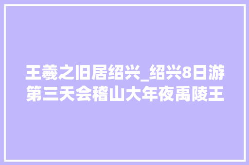 王羲之旧居绍兴_绍兴8日游第三天会稽山大年夜禹陵王羲之蔡元培故居