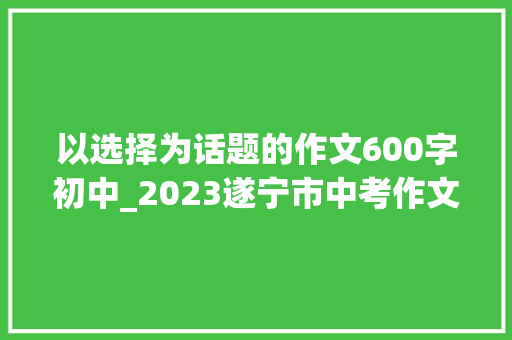 以选择为话题的作文600字初中_2023遂宁市中考作文解析以价值为话题