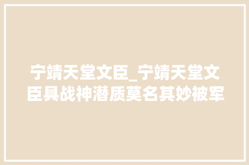 宁靖天堂文臣_宁靖天堂文臣具战神潜质莫名其妙被军法论处军事生涯终结