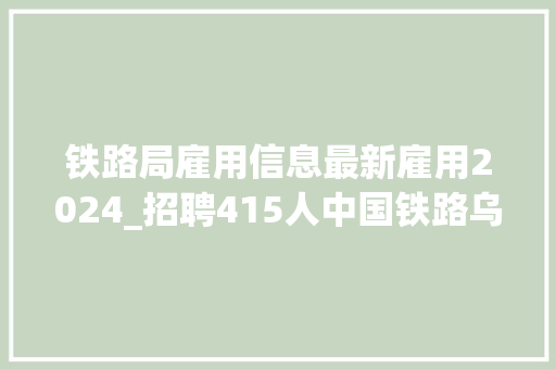 铁路局雇用信息最新雇用2024_招聘415人中国铁路乌鲁木齐局集团有限公司2024年招聘通俗高校卒业生通知书记四 致辞范文