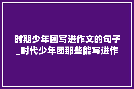 时期少年团写进作文的句子_时代少年团那些能写进作文里的句子 报告范文