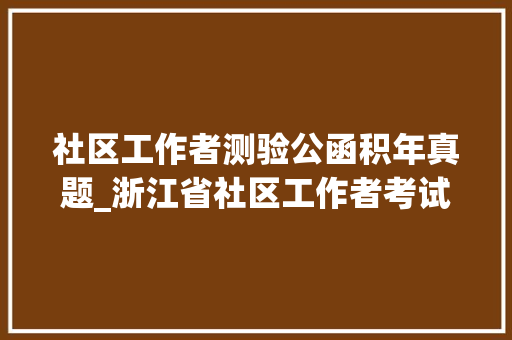 社区工作者测验公函积年真题_浙江省社区工作者考试综合根本常识真题及谜底20套