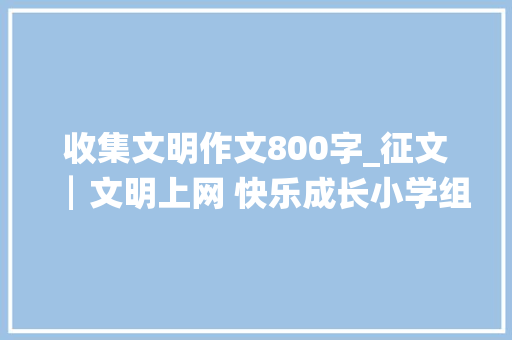 收集文明作文800字_征文┃文明上网 快乐成长小学组一等奖灵宝市豫灵镇欲望小学六二班王星辰