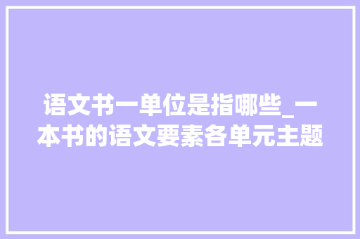 语文书一单位是指哪些_一本书的语文要素各单元主题要点以及根本常识都要学点啥 书信范文