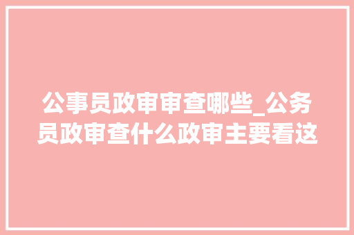 公事员政审审查哪些_公务员政审查什么政审主要看这10条出现一个都无法经由进程审核