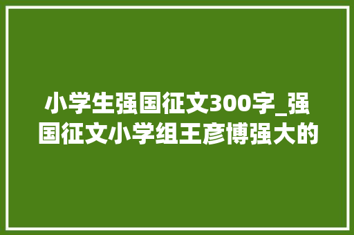 小学生强国征文300字_强国征文小学组王彦博强大的祖国 报告范文