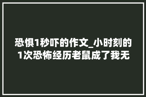 恐惧1秒吓的作文_小时刻的1次恐怖经历老鼠成了我无法超出的恐惧