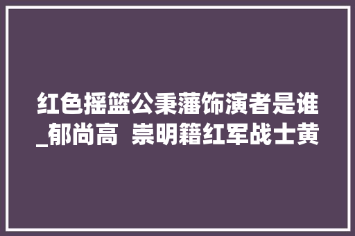 红色摇篮公秉藩饰演者是谁_郁尚高  崇明籍红军战士黄庆元的传奇人生 报告范文