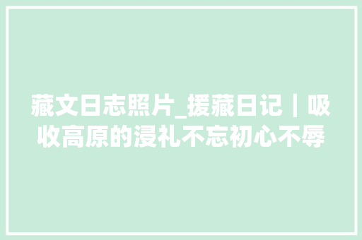 藏文日志照片_援藏日记｜吸收高原的浸礼不忘初心不辱义务