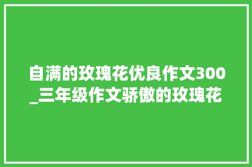 自满的玫瑰花优良作文300_三年级作文骄傲的玫瑰花措辞通顺流畅真是篇好作品