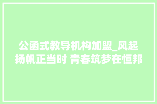 公函式教导机构加盟_风起扬帆正当时 青春筑梦在恒邦恒邦股份2024年新入职大年夜学生培训侧记