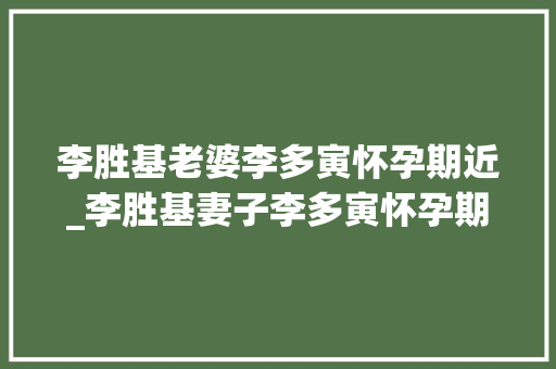 李胜基老婆李多寅怀孕期近_李胜基妻子李多寅怀孕期近仍然坚持工作佩服其勇气与敬业精神 简历范文