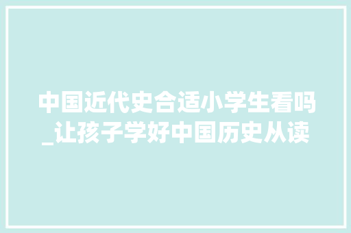 中国近代史合适小学生看吗_让孩子学好中国历史从读这套给孩子的中国通史开始 演讲稿范文