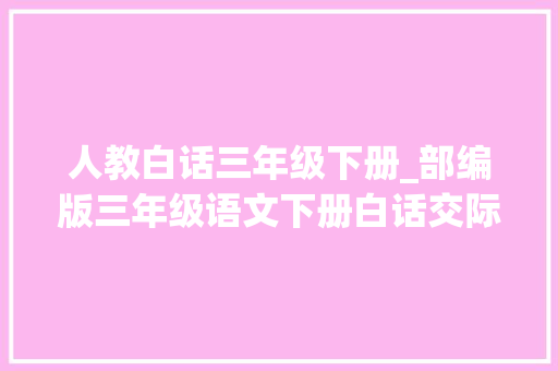 人教白话三年级下册_部编版三年级语文下册白话交际七奉劝交际范例图文解读 商务邮件范文