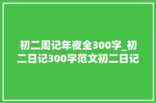 初二周记年夜全300字_初二日记300字范文初二日记大年夜全精选6篇