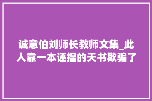 诚意伯刘师长教师文集_此人靠一本诬捏的天书欺骗了世人几百年如今很多人却信以为真