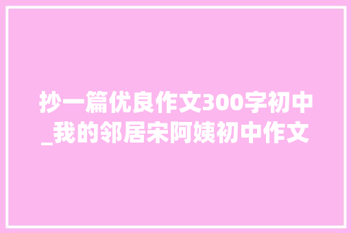 抄一篇优良作文300字初中_我的邻居宋阿姨初中作文精选20篇