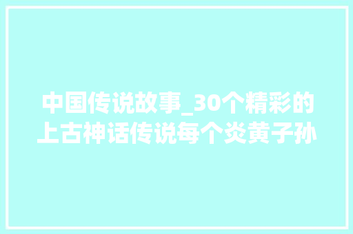 中国传说故事_30个精彩的上古神话传说每个炎黄子孙都应该知道值得你品读