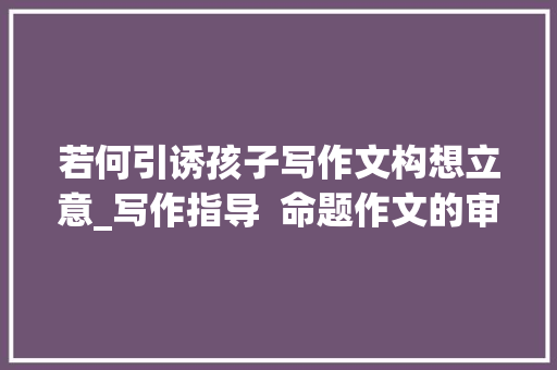 若何引诱孩子写作文构想立意_写作指导  命题作文的审题与立意 综述范文