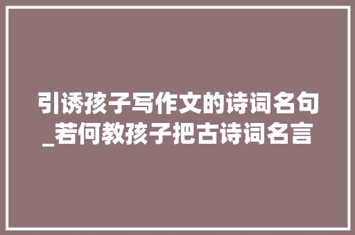 引诱孩子写作文的诗词名句_若何教孩子把古诗词名言警句奥妙写到作文中附方法素材 论文范文