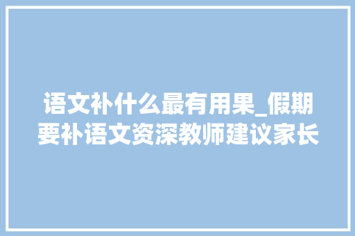 语文补什么最有用果_假期要补语文资深教师建议家长和学生先看看避免踩坑