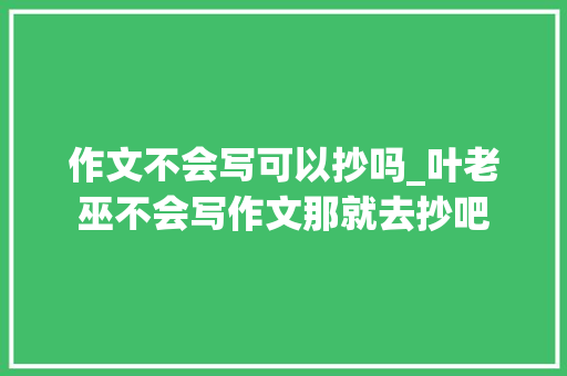 作文不会写可以抄吗_叶老巫不会写作文那就去抄吧 会议纪要范文