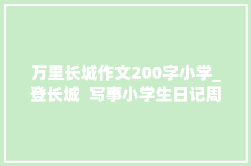 万里长城作文200字小学_登长城  写事小学生日记周记爬长城的经历作文200字 求职信范文