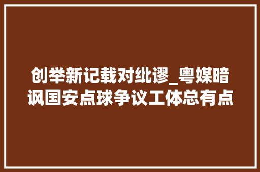 创举新记载对纰谬_粤媒暗讽国安点球争议工体总有点球 主场获点必胜 主裁别抢戏