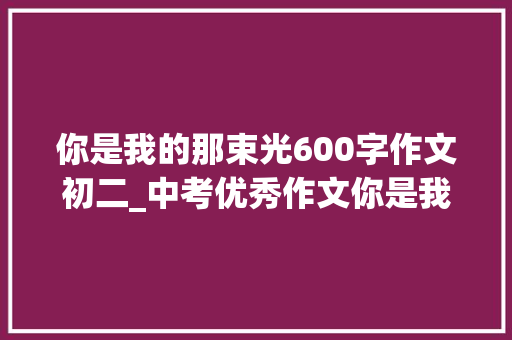 你是我的那束光600字作文初二_中考优秀作文你是我心里的那束光 演讲稿范文