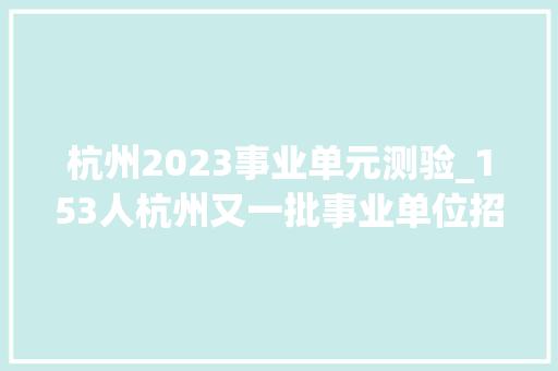 杭州2023事业单元测验_153人杭州又一批事业单位招聘相符前提别错过