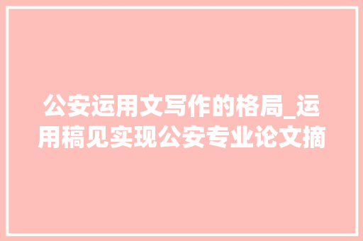 公安运用文写作的格局_运用稿见实现公安专业论文摘要的快速翻译